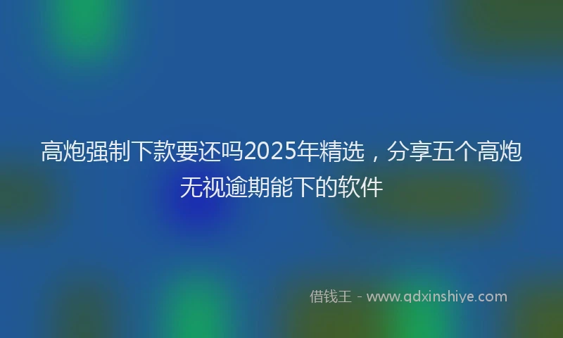 高炮强制下款要还吗2025年精选，分享五个高炮无视逾期能下的软件