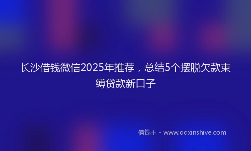 长沙借钱微信2025年推荐，总结5个摆脱欠款束缚贷款新口子