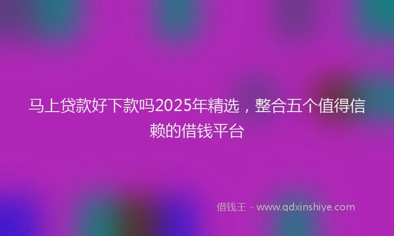 马上贷款好下款吗2025年精选，整合五个值得信赖的借钱平台