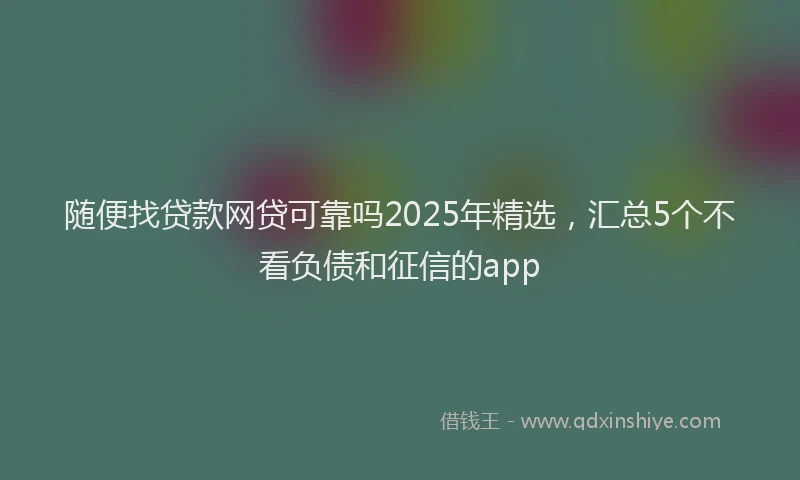 随便找贷款网贷可靠吗2025年精选，汇总5个不看负债和征信的app