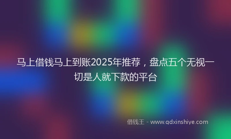 马上借钱马上到账2025年推荐，盘点五个无视一切是人就下款的平台