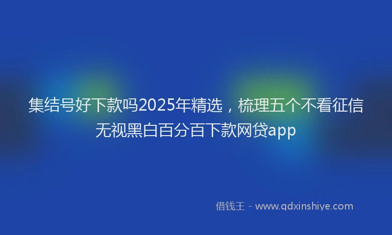 集结号好下款吗2025年精选，梳理五个不看征信无视黑白百分百下款网贷app