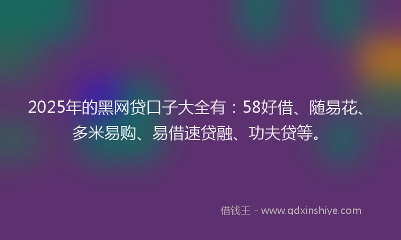 2025年的黑网贷口子大全有：58好借、随易花、多米易购、易借速贷融、功夫贷等。