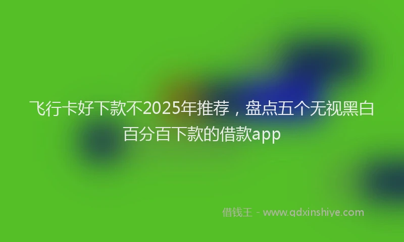 飞行卡好下款不2025年推荐，盘点五个无视黑白百分百下款的借款app