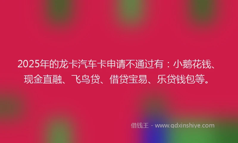 2025年的龙卡汽车卡申请不通过有：小鹅花钱、现金直融、飞鸟贷、借贷宝易、乐贷钱包等。