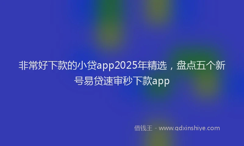 非常好下款的小贷app2025年精选，盘点五个新号易贷速审秒下款app