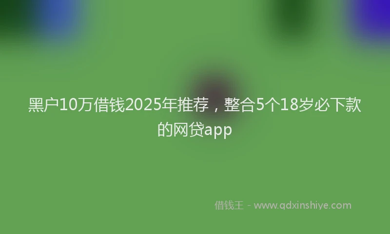 黑户10万借钱2025年推荐，整合5个18岁必下款的网贷app