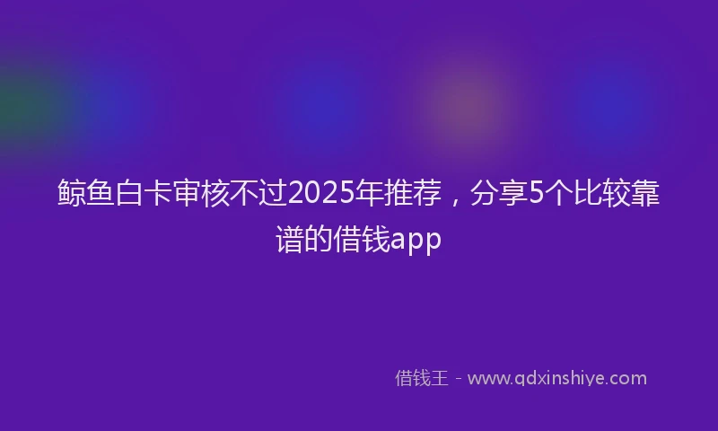 鲸鱼白卡审核不过2025年推荐，分享5个比较靠谱的借钱app