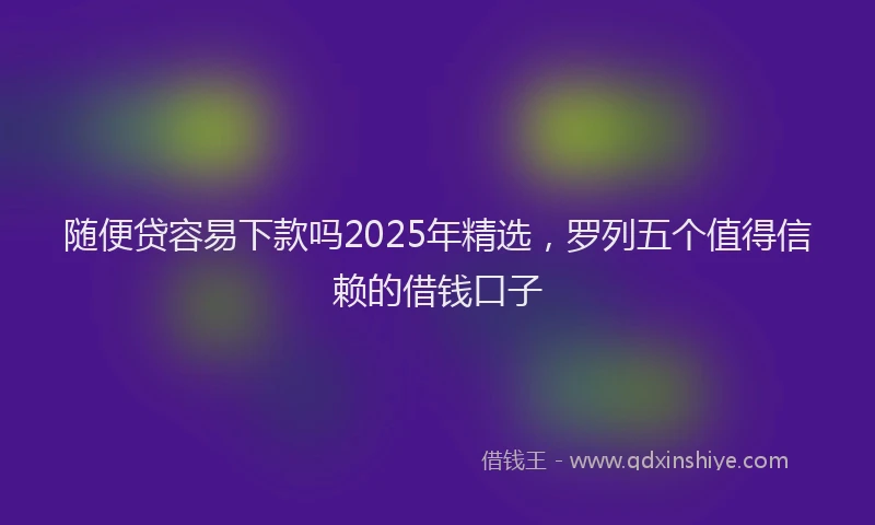 随便贷容易下款吗2025年精选，罗列五个值得信赖的借钱口子