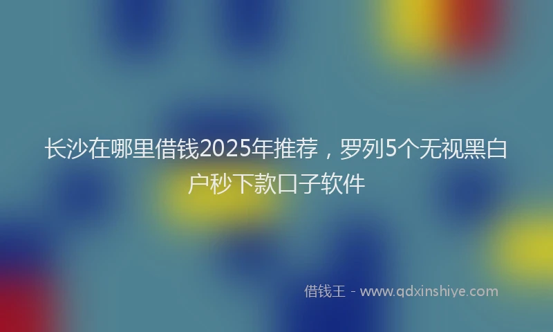 长沙在哪里借钱2025年推荐，罗列5个无视黑白户秒下款口子软件