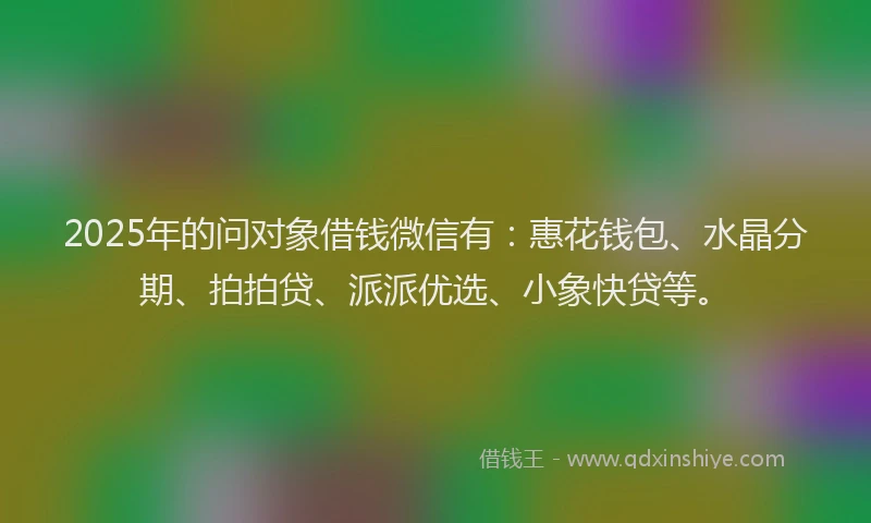 2025年的问对象借钱微信有：惠花钱包、水晶分期、拍拍贷、派派优选、小象快贷等。