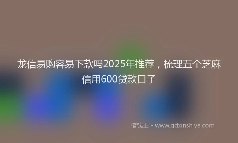 龙信易购容易下款吗2025年推荐，梳理五个芝麻信用600贷款口子