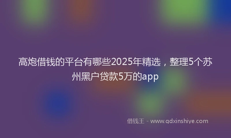 高炮借钱的平台有哪些2025年精选，整理5个苏州黑户贷款5万的app
