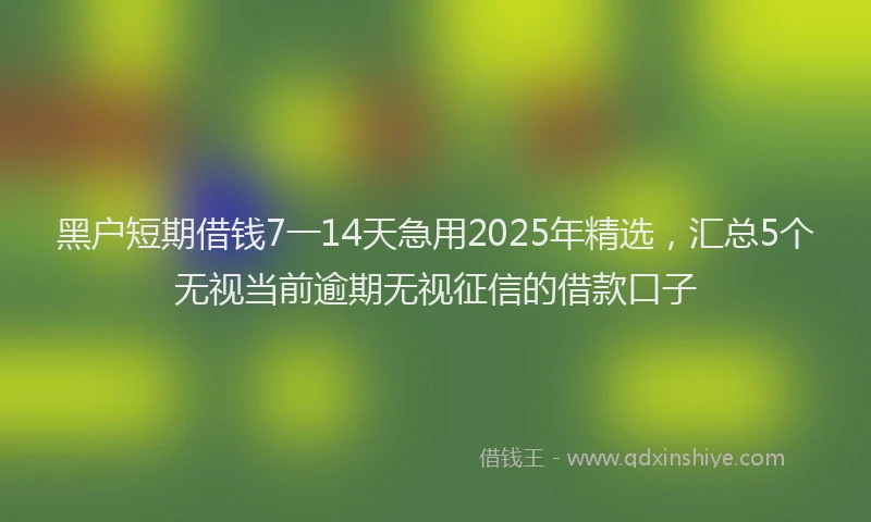 黑户短期借钱7一14天急用2025年精选，汇总5个无视当前逾期无视征信的借款口子