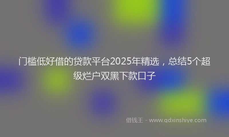 门槛低好借的贷款平台2025年精选，总结5个超级烂户双黑下款口子