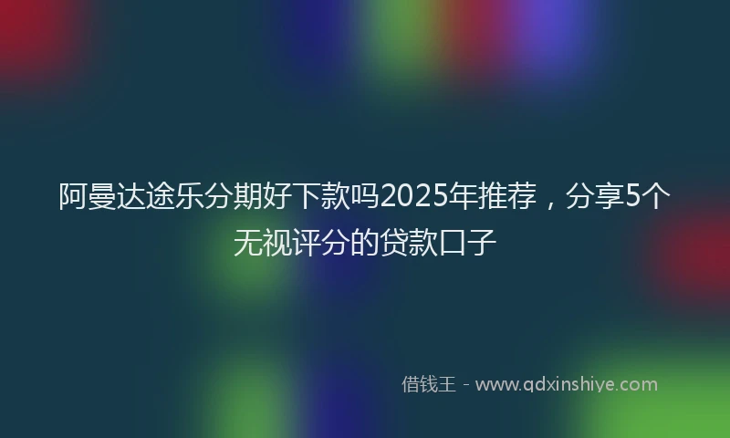 阿曼达途乐分期好下款吗2025年推荐，分享5个无视评分的贷款口子