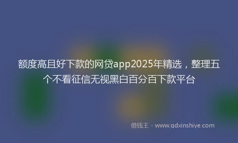 额度高且好下款的网贷app2025年精选，整理五个不看征信无视黑白百分百下款平台