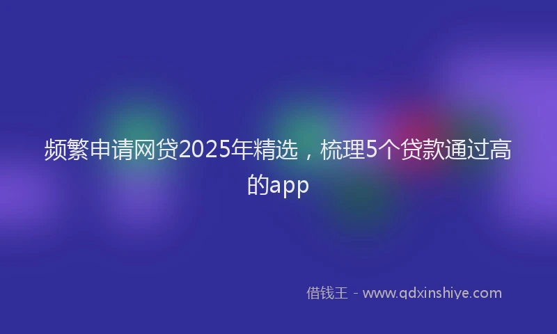 频繁申请网贷2025年精选，梳理5个贷款通过高的app