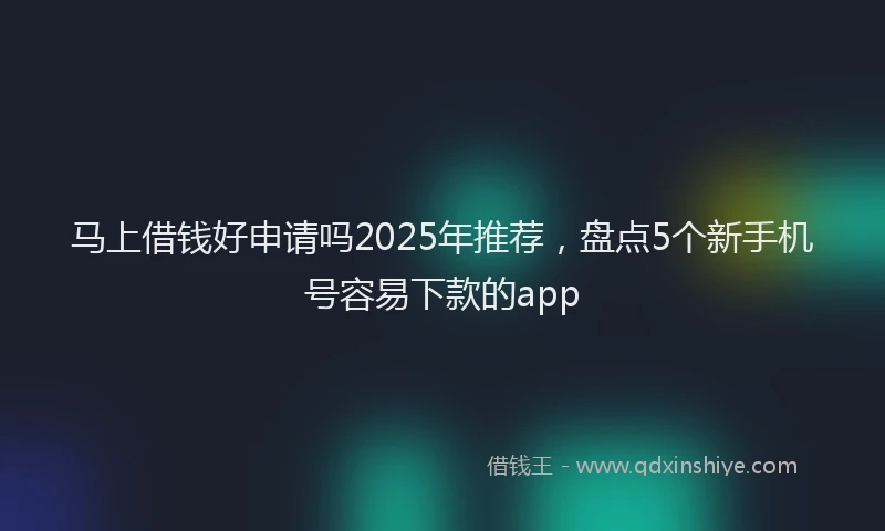 马上借钱好申请吗2025年推荐，盘点5个新手机号容易下款的app