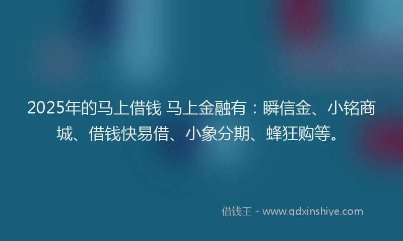 2025年的马上借钱 马上金融有：瞬信金、小铭商城、借钱快易借、小象分期、蜂狂购等。