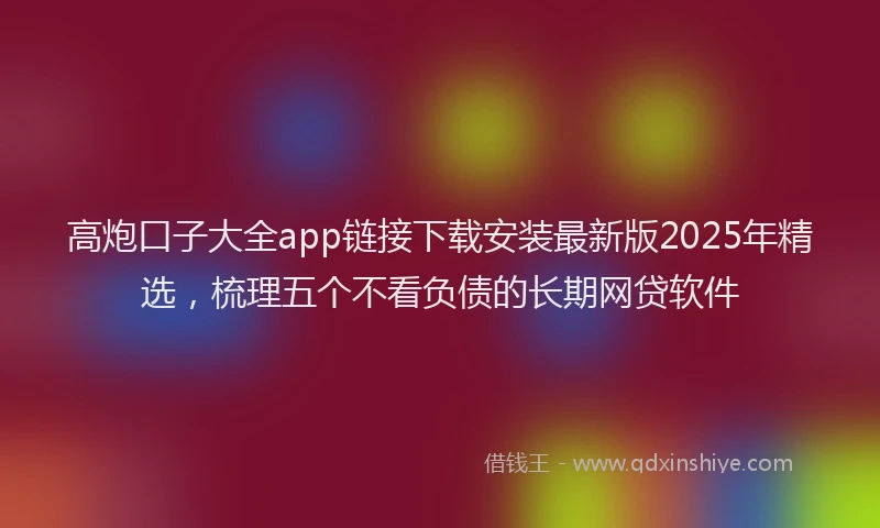 高炮口子大全app链接下载安装最新版2025年精选，梳理五个不看负债的长期网贷软件