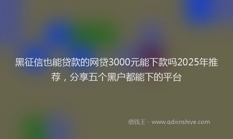 黑征信也能贷款的网贷3000元能下款吗2025年推荐，分享五个黑户都能下的平台