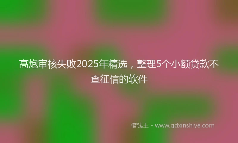 高炮审核失败2025年精选，整理5个小额贷款不查征信的软件