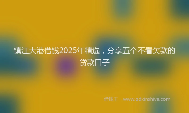 镇江大港借钱2025年精选，分享五个不看欠款的贷款口子