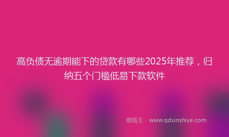 高负债无逾期能下的贷款有哪些2025年推荐，归纳五个门槛低易下款软件