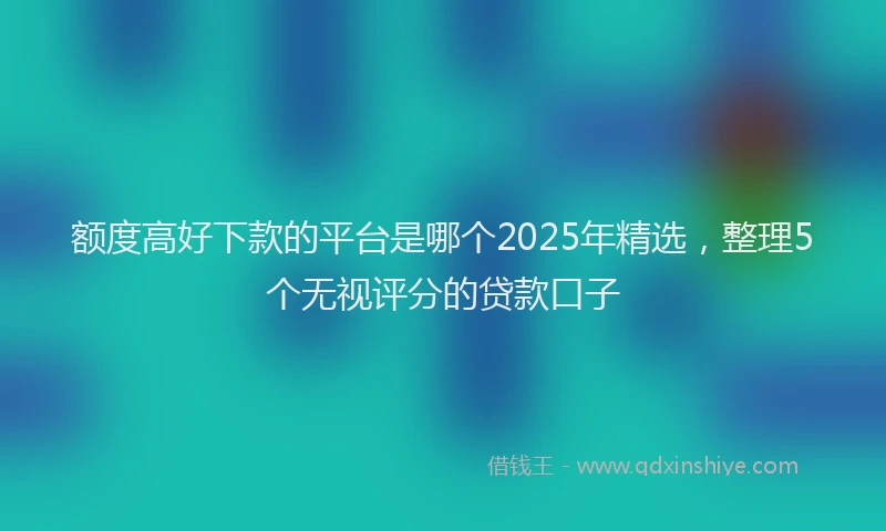 额度高好下款的平台是哪个2025年精选，整理5个无视评分的贷款口子