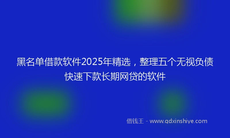 黑名单借款软件2025年精选，整理五个无视负债快速下款长期网贷的软件