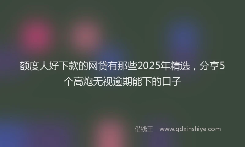 额度大好下款的网贷有那些2025年精选，分享5个高炮无视逾期能下的口子