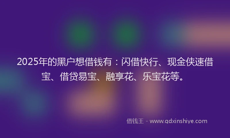 2025年的黑户想借钱有：闪借快行、现金侠速借宝、借贷易宝、融享花、乐宝花等。