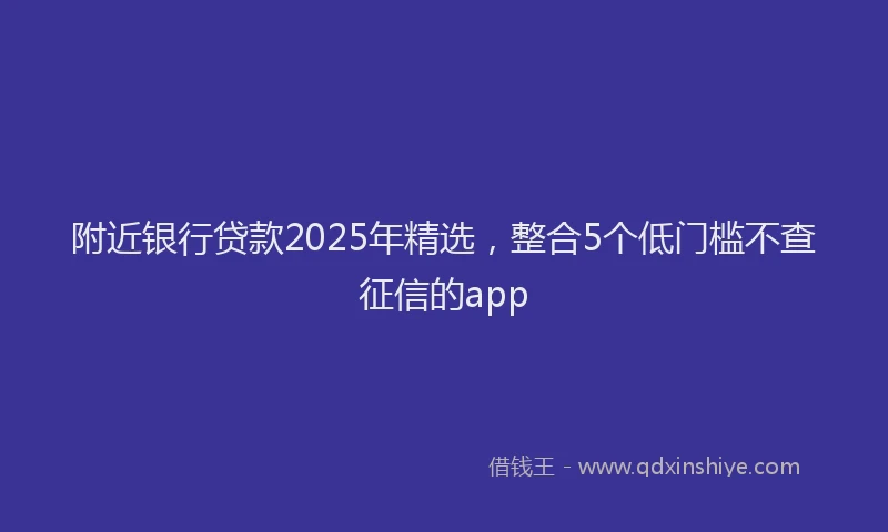 附近银行贷款2025年精选，整合5个低门槛不查征信的app