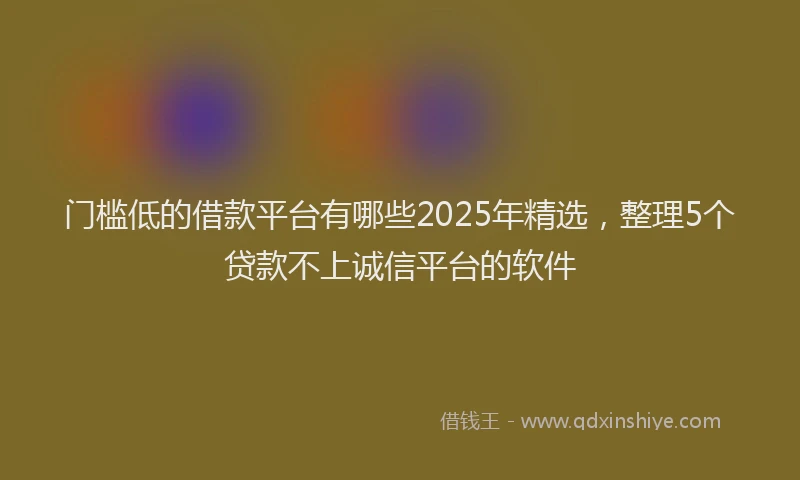 门槛低的借款平台有哪些2025年精选，整理5个贷款不上诚信平台的软件