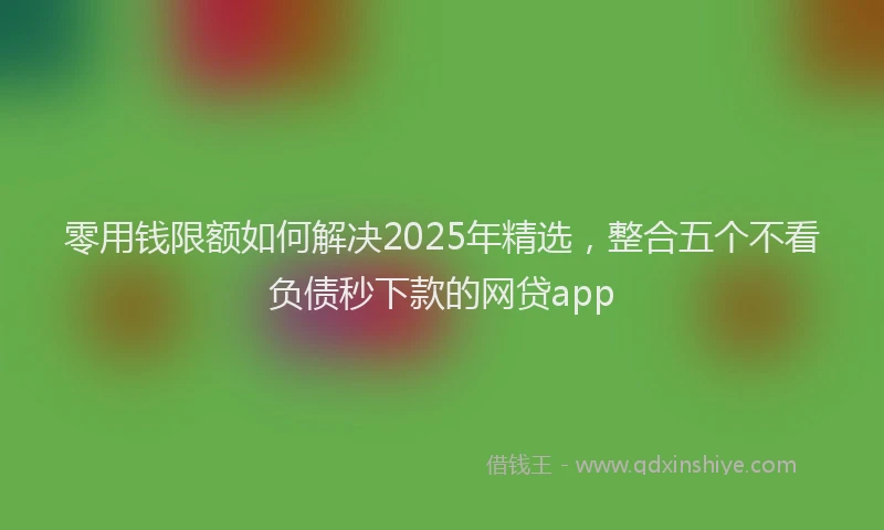 零用钱限额如何解决2025年精选，整合五个不看负债秒下款的网贷app