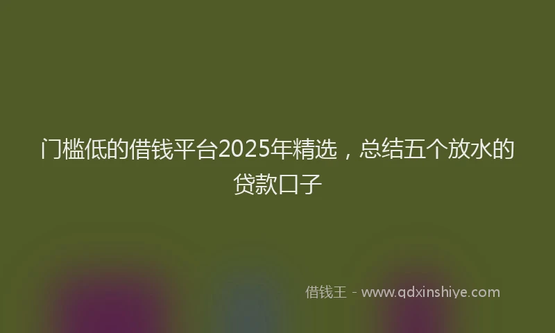 门槛低的借钱平台2025年精选，总结五个放水的贷款口子