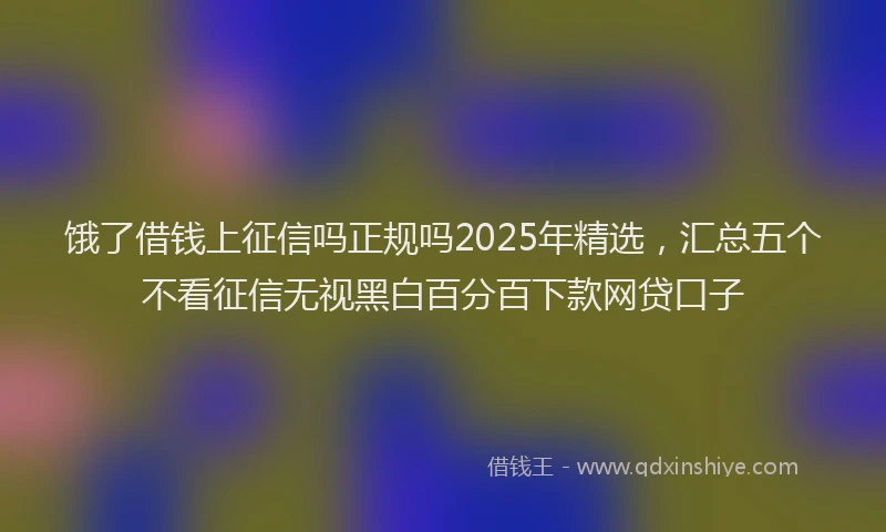 饿了借钱上征信吗正规吗2025年精选，汇总五个不看征信无视黑白百分百下款网贷口子