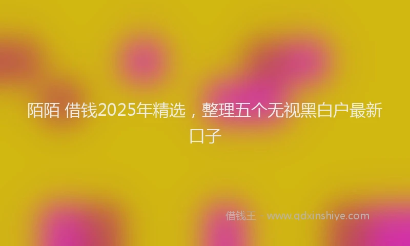 陌陌 借钱2025年精选，整理五个无视黑白户最新口子