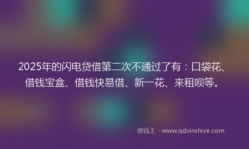 2025年的闪电贷借第二次不通过了有：口袋花、借钱宝盒、借钱快易借、新一花、来租呗等。