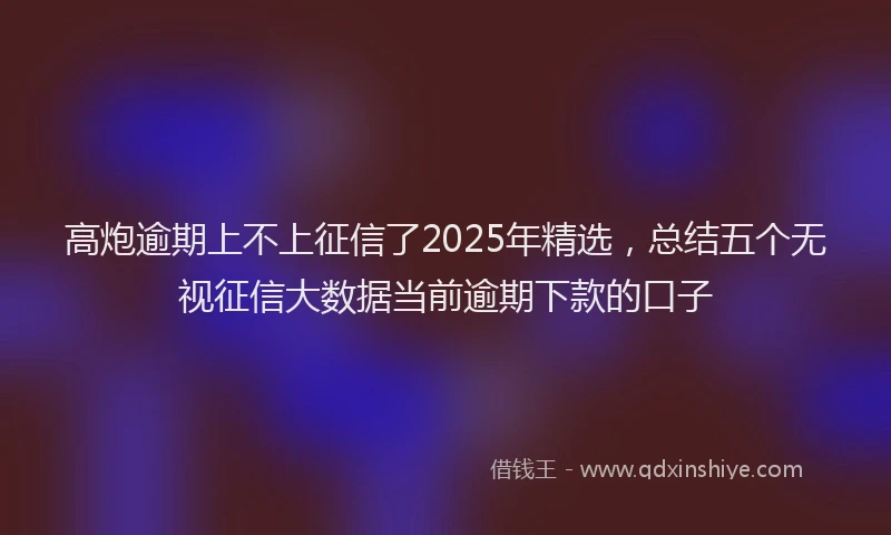高炮逾期上不上征信了2025年精选，总结五个无视征信大数据当前逾期下款的口子