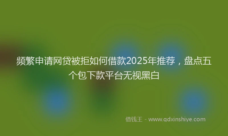 频繁申请网贷被拒如何借款2025年推荐，盘点五个包下款平台无视黑白