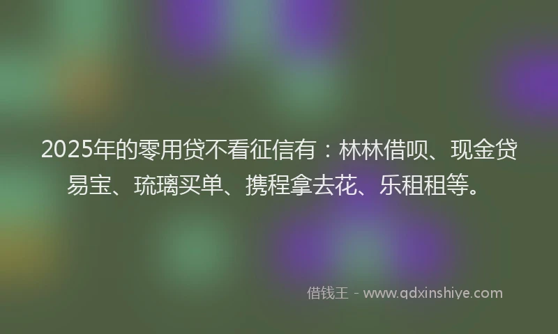 2025年的零用贷不看征信有：林林借呗、现金贷易宝、琉璃买单、携程拿去花、乐租租等。