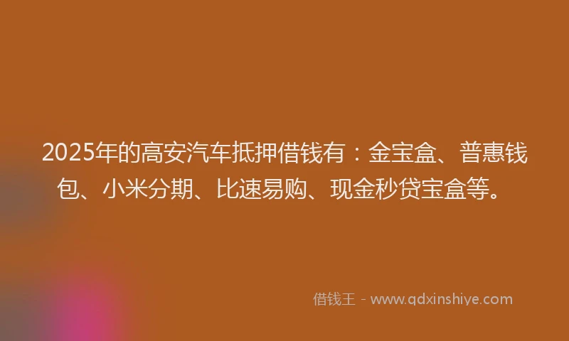 2025年的高安汽车抵押借钱有：金宝盒、普惠钱包、小米分期、比速易购、现金秒贷宝盒等。