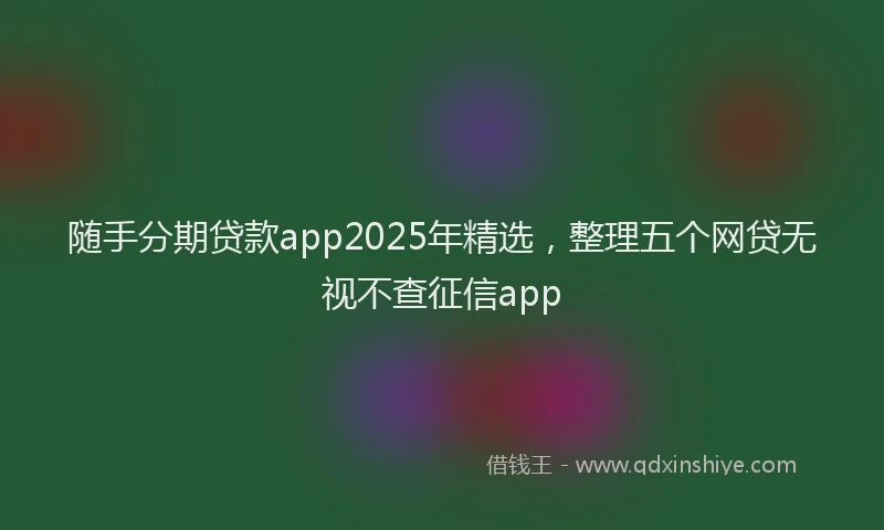 随手分期贷款app2025年精选，整理五个网贷无视不查征信app