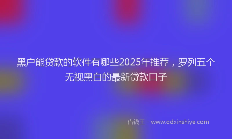 黑户能贷款的软件有哪些2025年推荐，罗列五个无视黑白的最新贷款口子