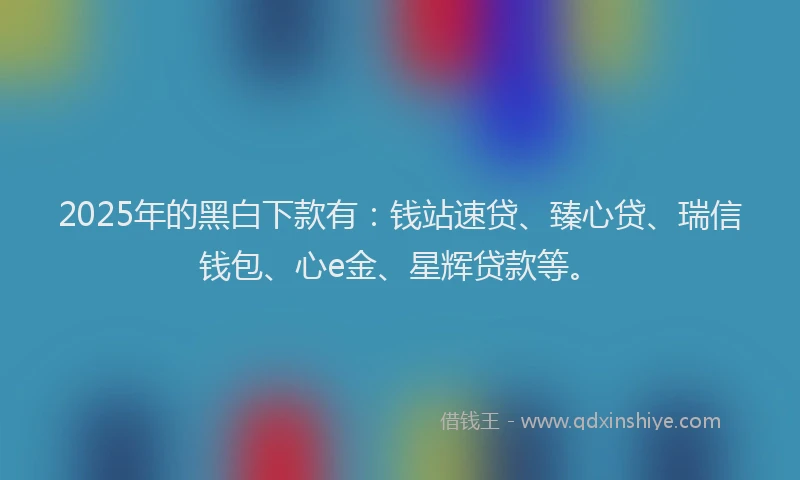 2025年的黑白下款有：钱站速贷、臻心贷、瑞信钱包、心e金、星辉贷款等。