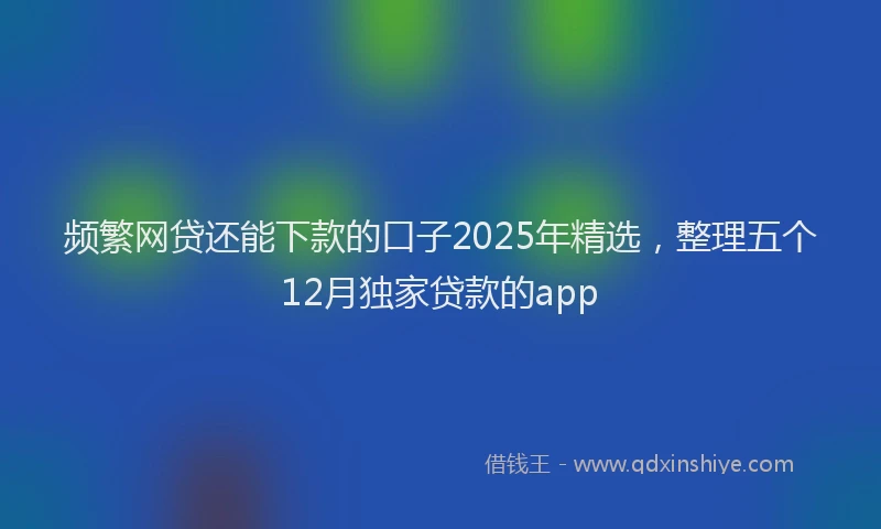 频繁网贷还能下款的口子2025年精选，整理五个12月独家贷款的app