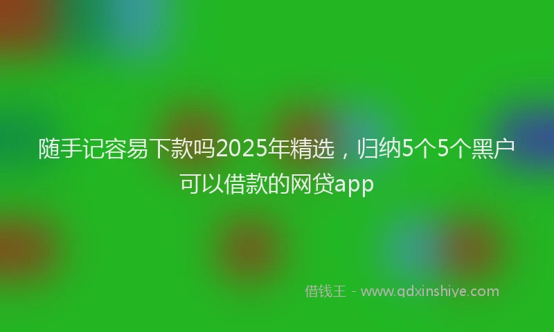 随手记容易下款吗2025年精选，归纳5个5个黑户可以借款的网贷app