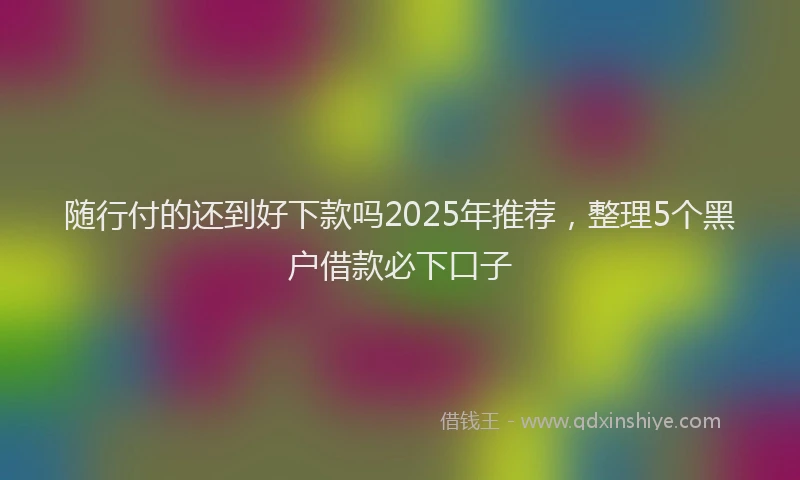 随行付的还到好下款吗2025年推荐，整理5个黑户借款必下口子